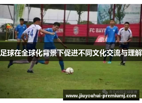足球在全球化背景下促进不同文化交流与理解